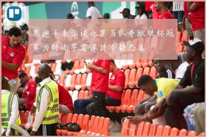 恩迪卡表示谈论罗马队夺欧联杯冠军为时尚早需保持冷静态度