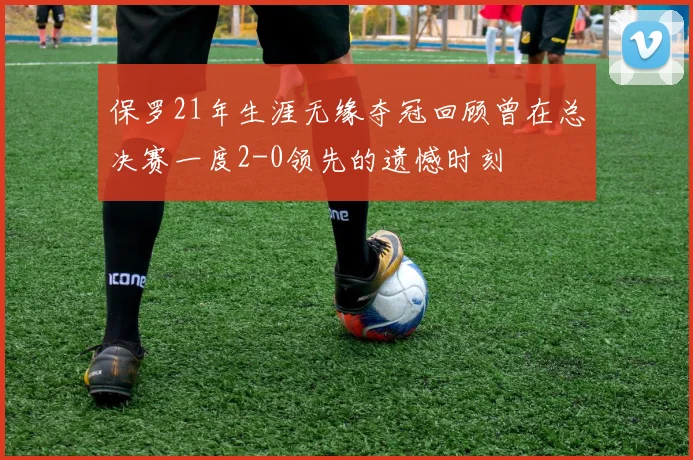 保罗21年生涯无缘夺冠回顾曾在总决赛一度2-0领先的遗憾时刻