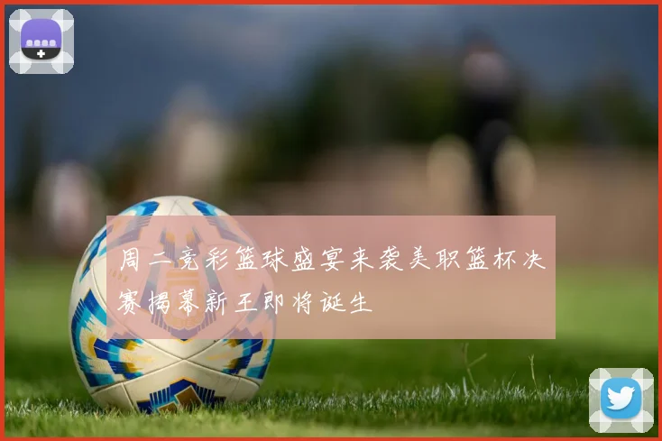 周二竞彩篮球盛宴来袭美职篮杯决赛揭幕新王即将诞生