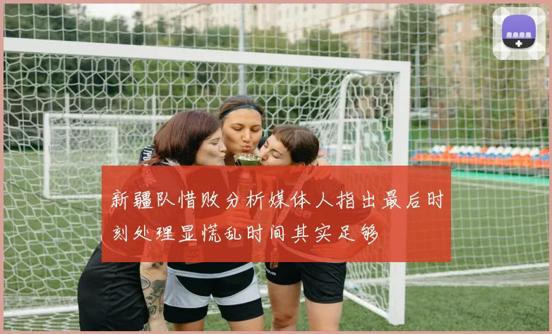 新疆队惜败分析媒体人指出最后时刻处理显慌乱时间其实足够